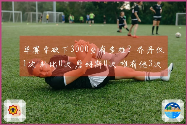 单赛季砍下3000分有多难?乔丹仅1次 科比0次 詹姆斯0次 唯有他3次