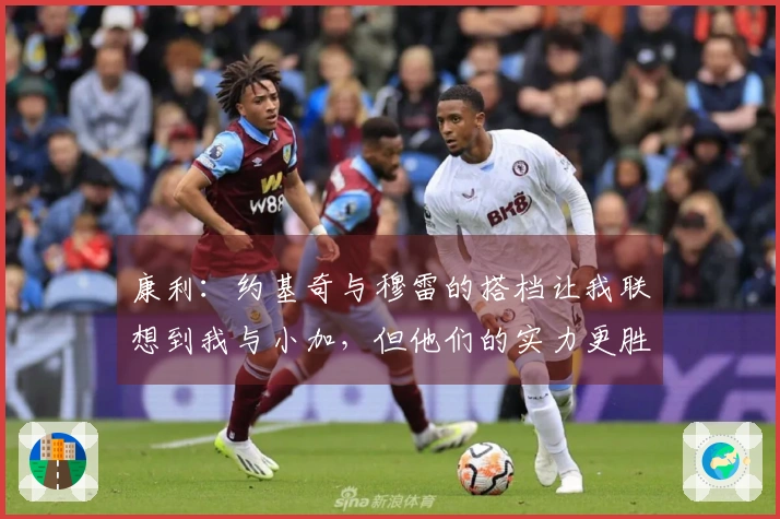 康利：约基奇与穆雷的搭档让我联想到我与小加，但他们的实力更胜一筹
